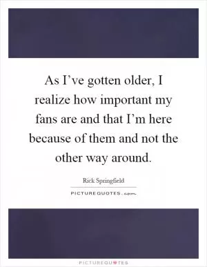 As I’ve gotten older, I realize how important my fans are and that I’m here because of them and not the other way around Picture Quote #1