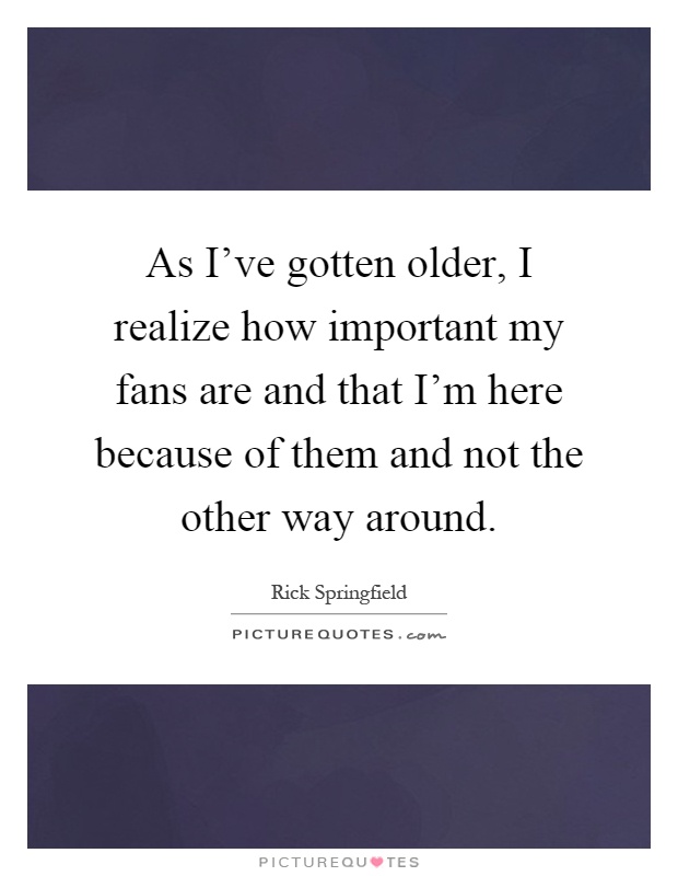 As I've gotten older, I realize how important my fans are and that I'm here because of them and not the other way around Picture Quote #1