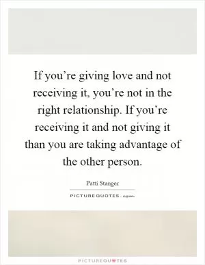If you’re giving love and not receiving it, you’re not in the right relationship. If you’re receiving it and not giving it than you are taking advantage of the other person Picture Quote #1