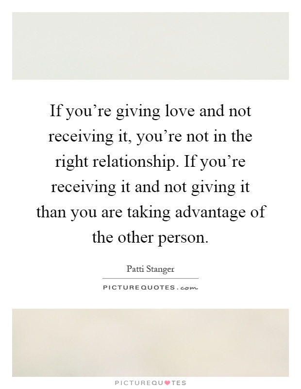 If you're giving love and not receiving it, you're not in the right relationship. If you're receiving it and not giving it than you are taking advantage of the other person Picture Quote #1