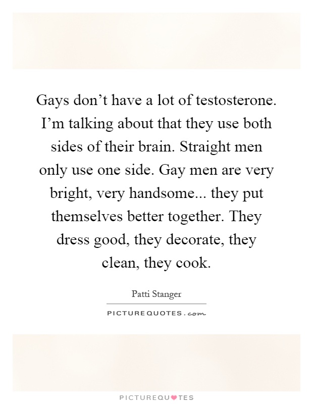 Gays don't have a lot of testosterone. I'm talking about that they use both sides of their brain. Straight men only use one side. Gay men are very bright, very handsome... they put themselves better together. They dress good, they decorate, they clean, they cook Picture Quote #1