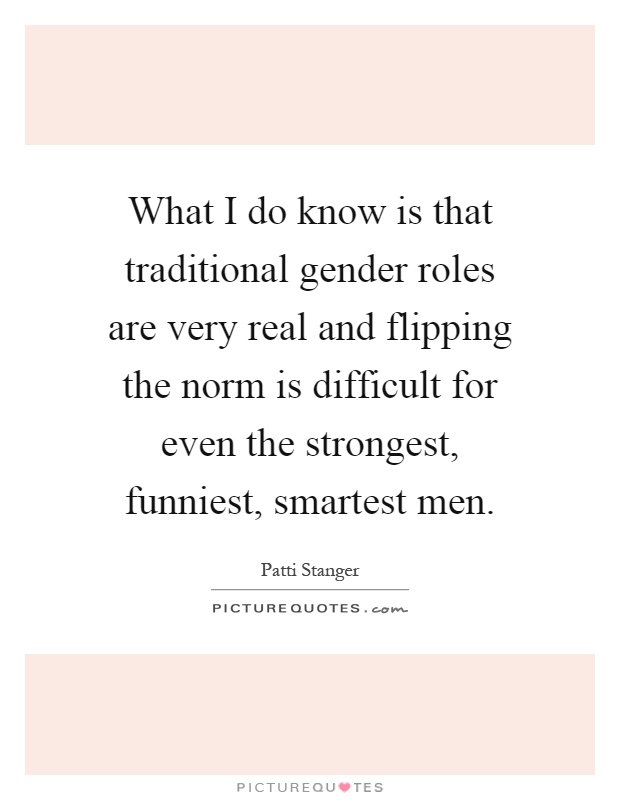 What I do know is that traditional gender roles are very real and flipping the norm is difficult for even the strongest, funniest, smartest men Picture Quote #1