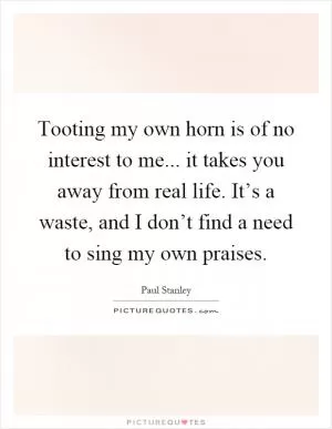 Tooting my own horn is of no interest to me... it takes you away from real life. It’s a waste, and I don’t find a need to sing my own praises Picture Quote #1