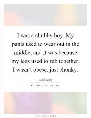 I was a chubby boy. My pants used to wear out in the middle, and it was because my legs used to rub together. I wasn’t obese, just chunky Picture Quote #1