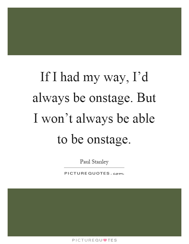 If I had my way, I'd always be onstage. But I won't always be able to be onstage Picture Quote #1