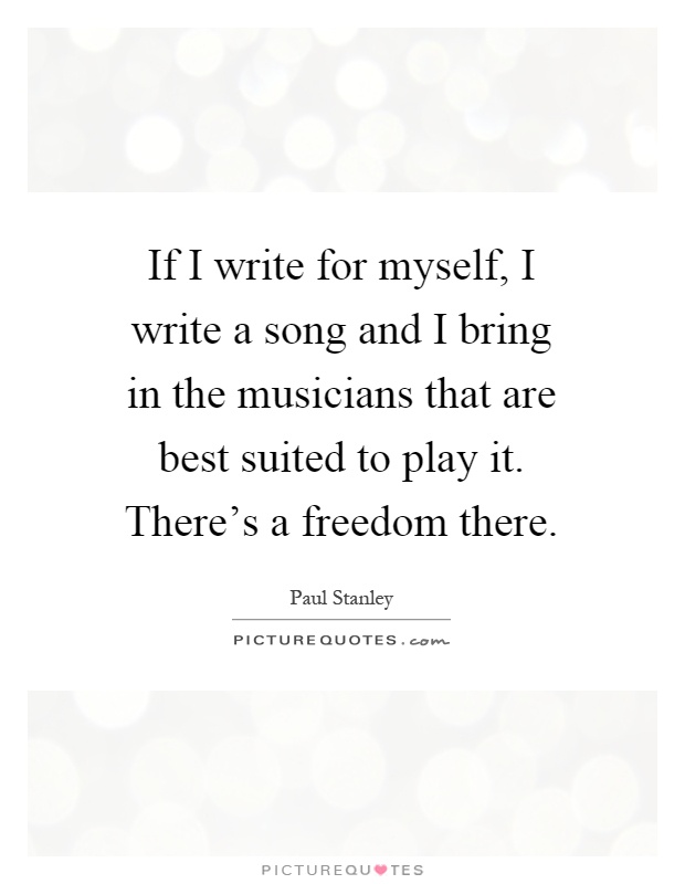 If I write for myself, I write a song and I bring in the musicians that are best suited to play it. There's a freedom there Picture Quote #1