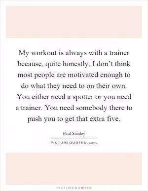 My workout is always with a trainer because, quite honestly, I don’t think most people are motivated enough to do what they need to on their own. You either need a spotter or you need a trainer. You need somebody there to push you to get that extra five Picture Quote #1