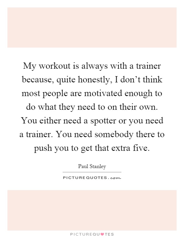My workout is always with a trainer because, quite honestly, I don't think most people are motivated enough to do what they need to on their own. You either need a spotter or you need a trainer. You need somebody there to push you to get that extra five Picture Quote #1