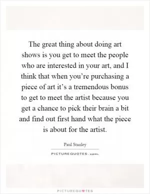 The great thing about doing art shows is you get to meet the people who are interested in your art, and I think that when you’re purchasing a piece of art it’s a tremendous bonus to get to meet the artist because you get a chance to pick their brain a bit and find out first hand what the piece is about for the artist Picture Quote #1