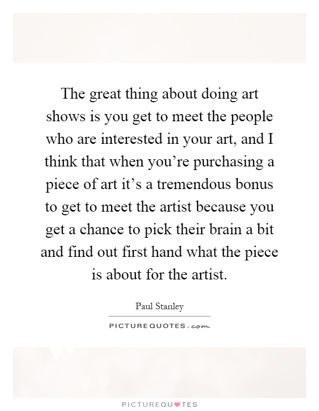 The great thing about doing art shows is you get to meet the people who are interested in your art, and I think that when you're purchasing a piece of art it's a tremendous bonus to get to meet the artist because you get a chance to pick their brain a bit and find out first hand what the piece is about for the artist Picture Quote #1