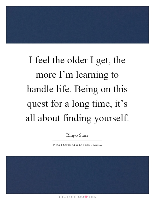 I feel the older I get, the more I'm learning to handle life. Being on this quest for a long time, it's all about finding yourself Picture Quote #1