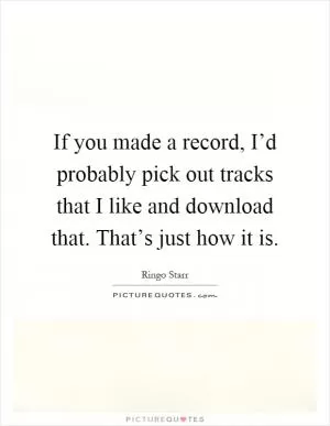 If you made a record, I’d probably pick out tracks that I like and download that. That’s just how it is Picture Quote #1