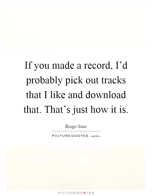 If you made a record, I'd probably pick out tracks that I like and download that. That's just how it is Picture Quote #1