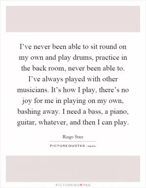 I’ve never been able to sit round on my own and play drums, practice in the back room, never been able to. I’ve always played with other musicians. It’s how I play, there’s no joy for me in playing on my own, bashing away. I need a bass, a piano, guitar, whatever, and then I can play Picture Quote #1