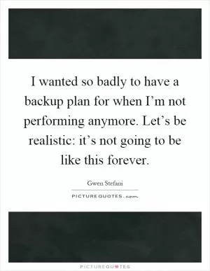 I wanted so badly to have a backup plan for when I’m not performing anymore. Let’s be realistic: it’s not going to be like this forever Picture Quote #1