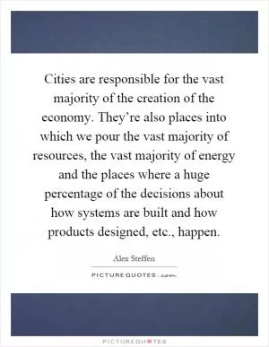 Cities are responsible for the vast majority of the creation of the economy. They’re also places into which we pour the vast majority of resources, the vast majority of energy and the places where a huge percentage of the decisions about how systems are built and how products designed, etc., happen Picture Quote #1