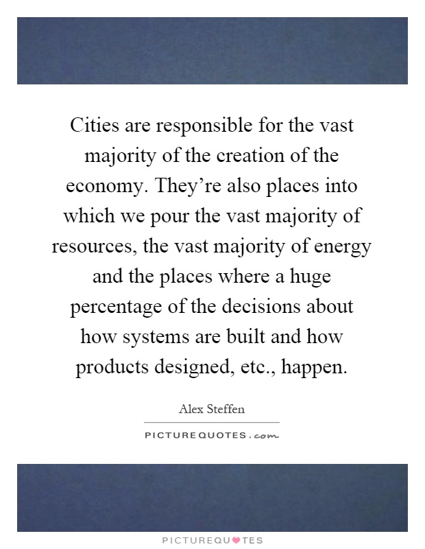 Cities are responsible for the vast majority of the creation of the economy. They're also places into which we pour the vast majority of resources, the vast majority of energy and the places where a huge percentage of the decisions about how systems are built and how products designed, etc., happen Picture Quote #1