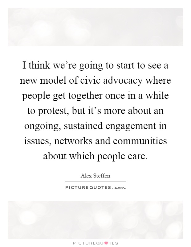 I think we're going to start to see a new model of civic advocacy where people get together once in a while to protest, but it's more about an ongoing, sustained engagement in issues, networks and communities about which people care Picture Quote #1