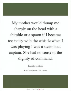 My mother would thump me sharply on the head with a thimble or a spoon if I became too noisy with the whistle when I was playing I was a steamboat captain. She had no sense of the dignity of command Picture Quote #1