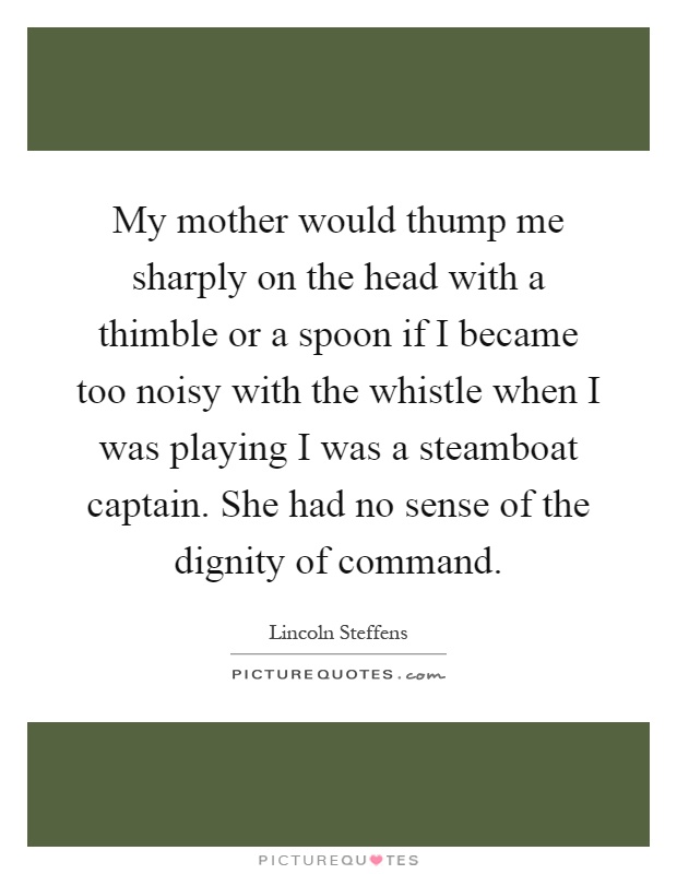My mother would thump me sharply on the head with a thimble or a spoon if I became too noisy with the whistle when I was playing I was a steamboat captain. She had no sense of the dignity of command Picture Quote #1