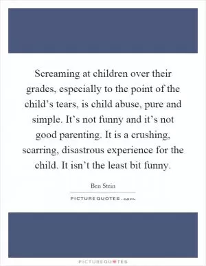 Screaming at children over their grades, especially to the point of the child’s tears, is child abuse, pure and simple. It’s not funny and it’s not good parenting. It is a crushing, scarring, disastrous experience for the child. It isn’t the least bit funny Picture Quote #1