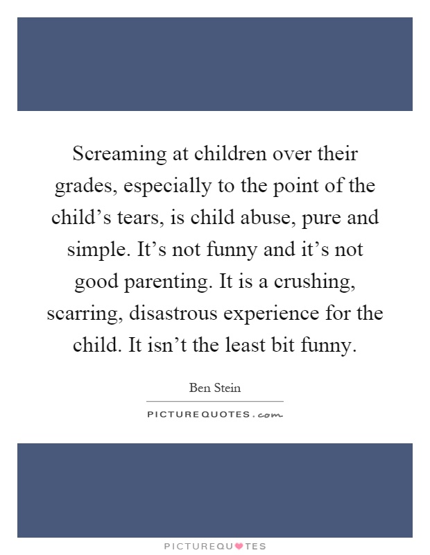 Screaming at children over their grades, especially to the point of the child's tears, is child abuse, pure and simple. It's not funny and it's not good parenting. It is a crushing, scarring, disastrous experience for the child. It isn't the least bit funny Picture Quote #1