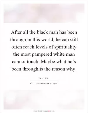 After all the black man has been through in this world, he can still often reach levels of spirituality the most pampered white man cannot touch. Maybe what he’s been through is the reason why Picture Quote #1
