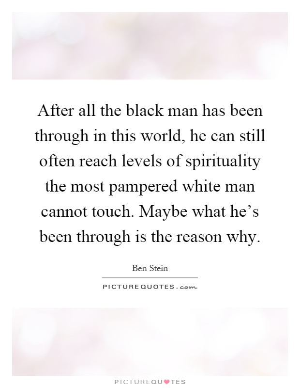 After all the black man has been through in this world, he can still often reach levels of spirituality the most pampered white man cannot touch. Maybe what he's been through is the reason why Picture Quote #1