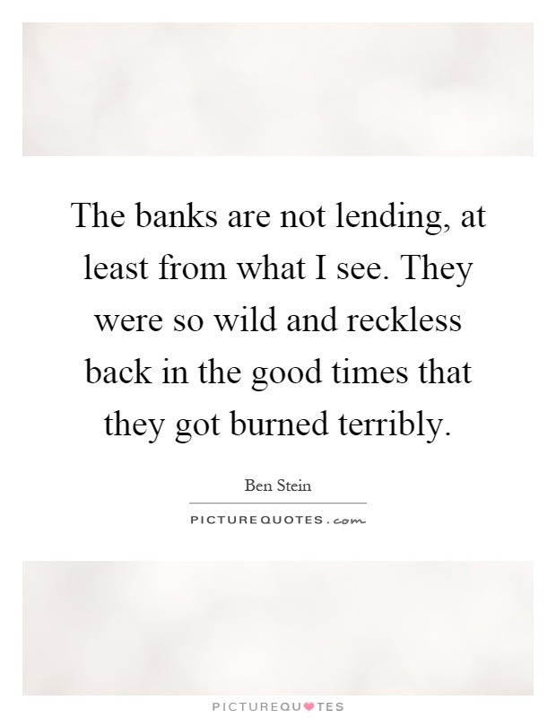 The banks are not lending, at least from what I see. They were so wild and reckless back in the good times that they got burned terribly Picture Quote #1