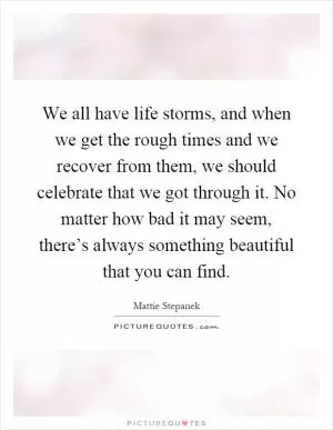 We all have life storms, and when we get the rough times and we recover from them, we should celebrate that we got through it. No matter how bad it may seem, there’s always something beautiful that you can find Picture Quote #1