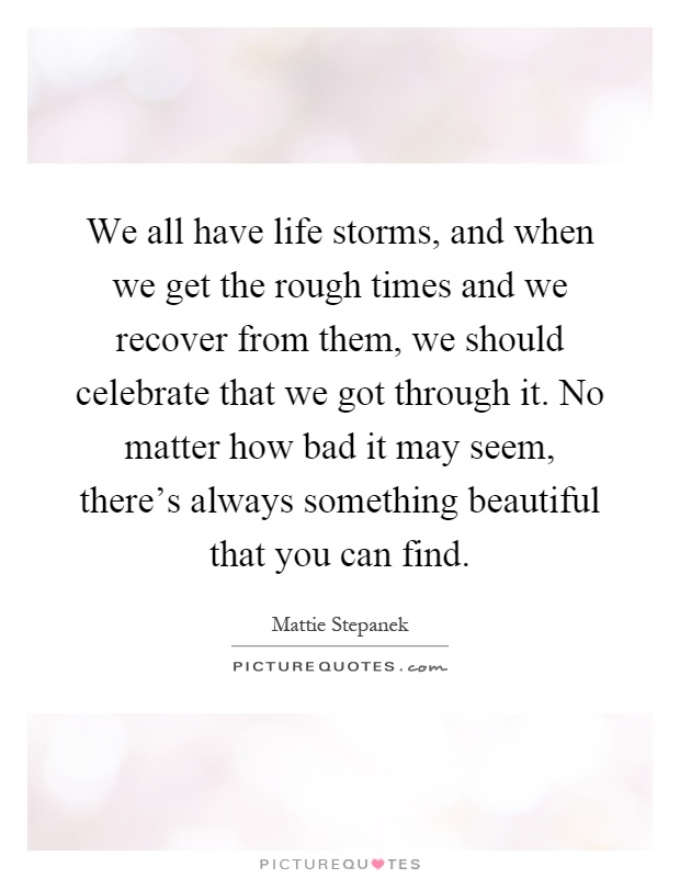 We all have life storms, and when we get the rough times and we recover from them, we should celebrate that we got through it. No matter how bad it may seem, there's always something beautiful that you can find Picture Quote #1