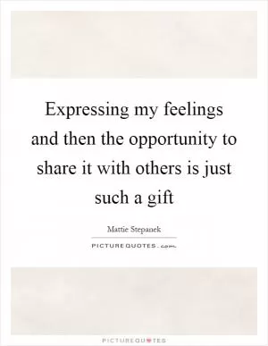 Expressing my feelings and then the opportunity to share it with others is just such a gift Picture Quote #1