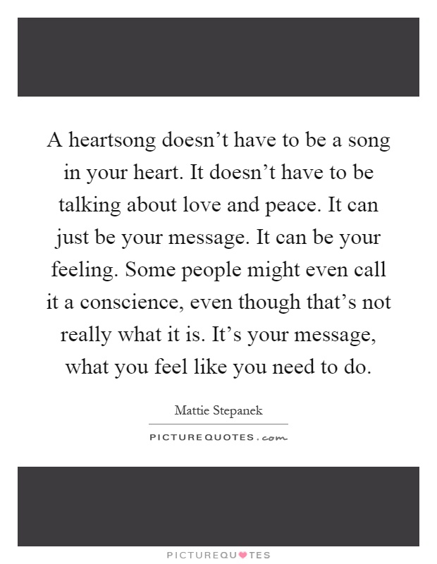 A heartsong doesn't have to be a song in your heart. It doesn't have to be talking about love and peace. It can just be your message. It can be your feeling. Some people might even call it a conscience, even though that's not really what it is. It's your message, what you feel like you need to do Picture Quote #1