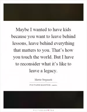 Maybe I wanted to have kids because you want to leave behind lessons, leave behind everything that matters to you. That’s how you touch the world. But I have to reconsider what it’s like to leave a legacy Picture Quote #1