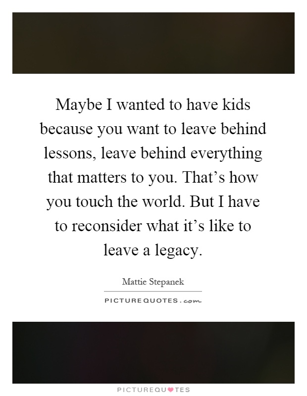 Maybe I wanted to have kids because you want to leave behind lessons, leave behind everything that matters to you. That's how you touch the world. But I have to reconsider what it's like to leave a legacy Picture Quote #1