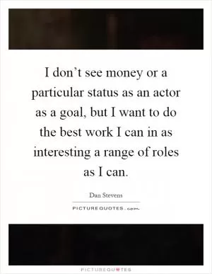 I don’t see money or a particular status as an actor as a goal, but I want to do the best work I can in as interesting a range of roles as I can Picture Quote #1