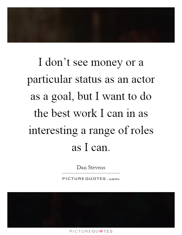I don't see money or a particular status as an actor as a goal, but I want to do the best work I can in as interesting a range of roles as I can Picture Quote #1