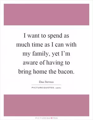 I want to spend as much time as I can with my family, yet I’m aware of having to bring home the bacon Picture Quote #1