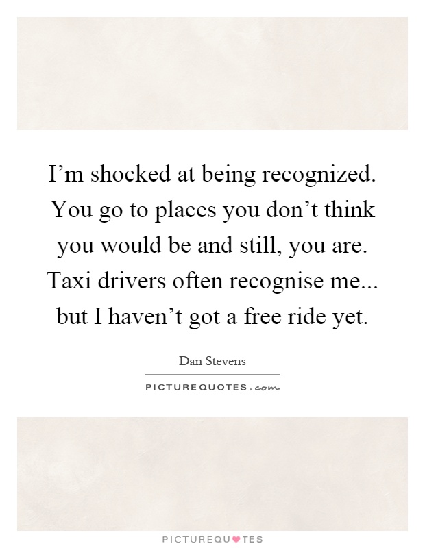I'm shocked at being recognized. You go to places you don't think you would be and still, you are. Taxi drivers often recognise me... but I haven't got a free ride yet Picture Quote #1