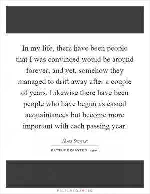 In my life, there have been people that I was convinced would be around forever, and yet, somehow they managed to drift away after a couple of years. Likewise there have been people who have begun as casual acquaintances but become more important with each passing year Picture Quote #1