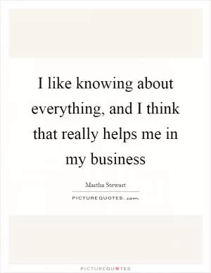 I like knowing about everything, and I think that really helps me in my business Picture Quote #1