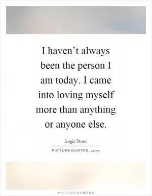 I haven’t always been the person I am today. I came into loving myself more than anything or anyone else Picture Quote #1