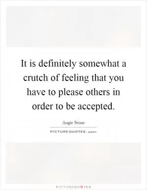It is definitely somewhat a crutch of feeling that you have to please others in order to be accepted Picture Quote #1