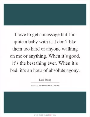 I love to get a massage but I’m quite a baby with it. I don’t like them too hard or anyone walking on me or anything. When it’s good, it’s the best thing ever. When it’s bad, it’s an hour of absolute agony Picture Quote #1