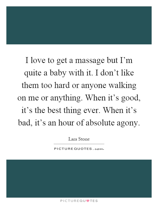 I love to get a massage but I'm quite a baby with it. I don't like them too hard or anyone walking on me or anything. When it's good, it's the best thing ever. When it's bad, it's an hour of absolute agony Picture Quote #1