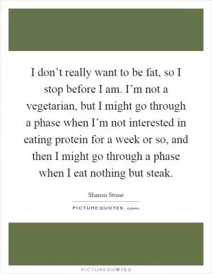I don’t really want to be fat, so I stop before I am. I’m not a vegetarian, but I might go through a phase when I’m not interested in eating protein for a week or so, and then I might go through a phase when I eat nothing but steak Picture Quote #1
