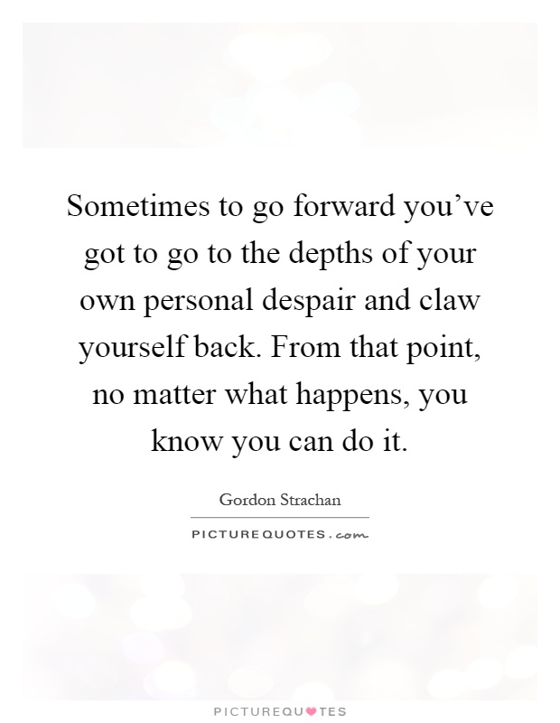 Sometimes to go forward you've got to go to the depths of your own personal despair and claw yourself back. From that point, no matter what happens, you know you can do it Picture Quote #1