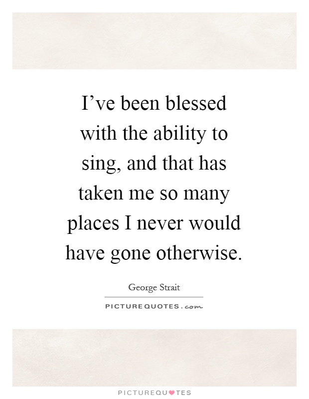 I've been blessed with the ability to sing, and that has taken me so many places I never would have gone otherwise Picture Quote #1