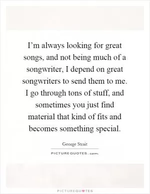 I’m always looking for great songs, and not being much of a songwriter, I depend on great songwriters to send them to me. I go through tons of stuff, and sometimes you just find material that kind of fits and becomes something special Picture Quote #1
