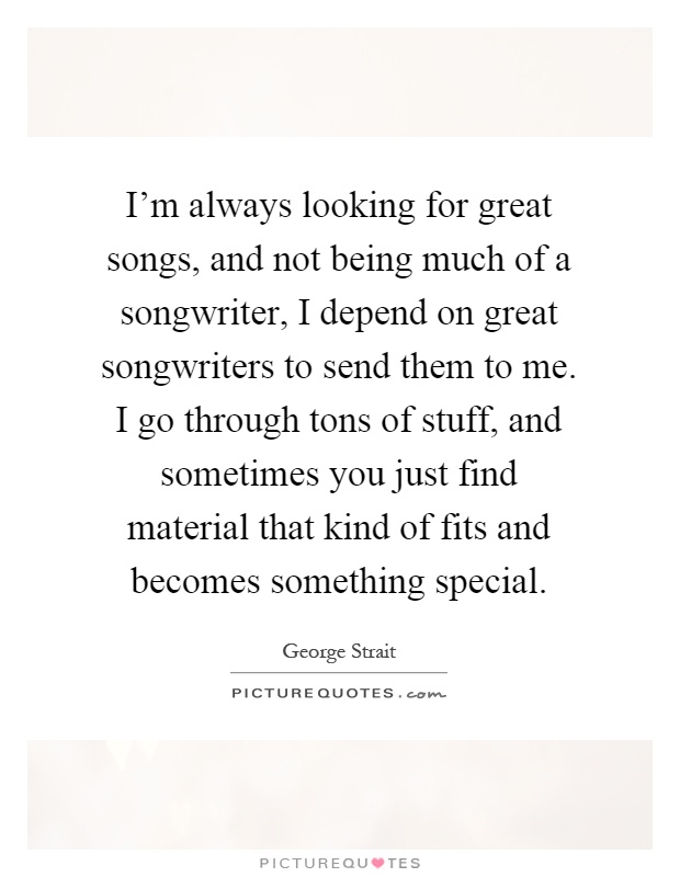 I'm always looking for great songs, and not being much of a songwriter, I depend on great songwriters to send them to me. I go through tons of stuff, and sometimes you just find material that kind of fits and becomes something special Picture Quote #1
